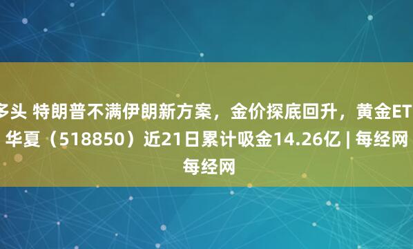 多头 特朗普不满伊朗新方案，金价探底回升，黄金ETF华夏（518850）近21日累计吸金14.26亿 | 每经网