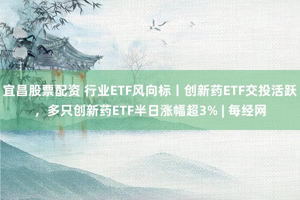 宜昌股票配资 行业ETF风向标丨创新药ETF交投活跃，多只创新药ETF半日涨幅超3% | 每经网