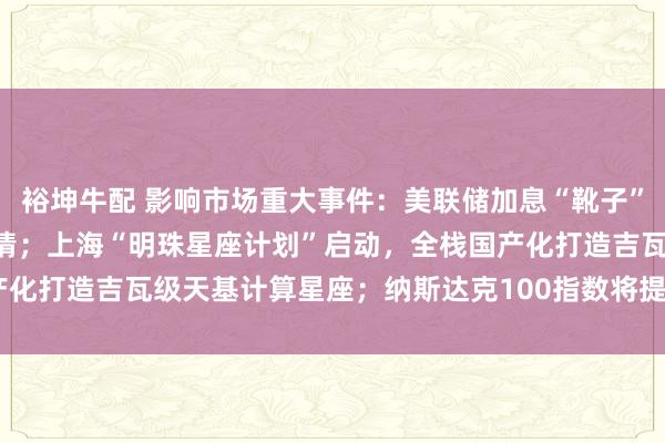 裕坤牛配 影响市场重大事件：美联储加息“靴子”将落地，A股或迎反攻行情；上海“明珠星座计划”启动，全栈国产化打造吉瓦级天基计算星座；纳斯达克100指数将提高SpaceX权重