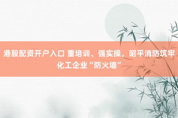 港股配资开户入口 重培训、强实操，昭平消防筑牢化工企业“防火墙”