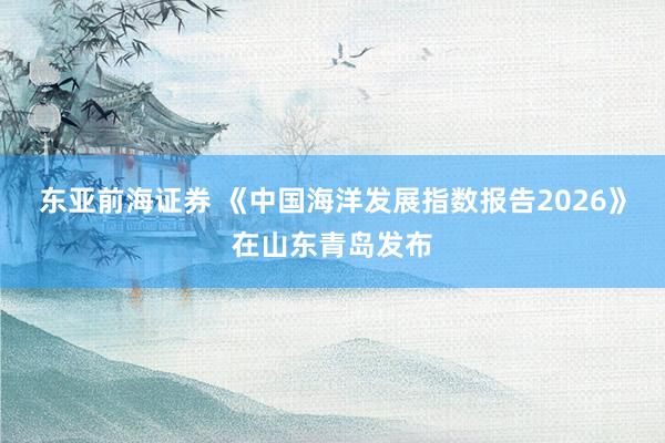东亚前海证券 《中国海洋发展指数报告2026》在山东青岛发布