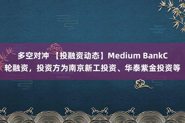 多空对冲 【投融资动态】Medium BankC轮融资，投资方为南京新工投资、华泰紫金投资等
