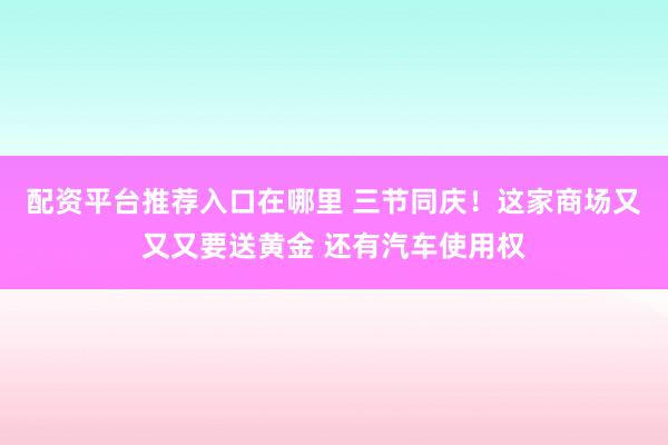 配资平台推荐入口在哪里 三节同庆！这家商场又又又要送黄金 还有汽车使用权