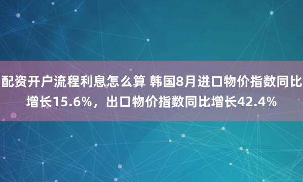 配资开户流程利息怎么算 韩国8月进口物价指数同比增长15.6%，出口物价指数同比增长42.4%