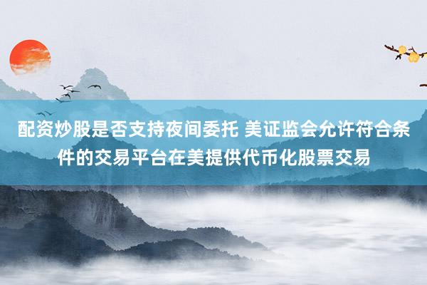 配资炒股是否支持夜间委托 美证监会允许符合条件的交易平台在美提供代币化股票交易