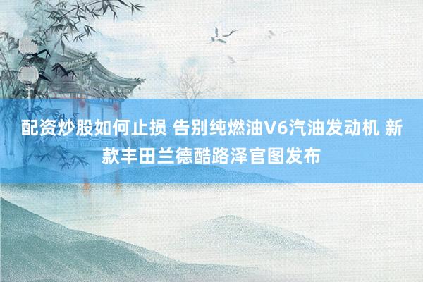 配资炒股如何止损 告别纯燃油V6汽油发动机 新款丰田兰德酷路泽官图发布