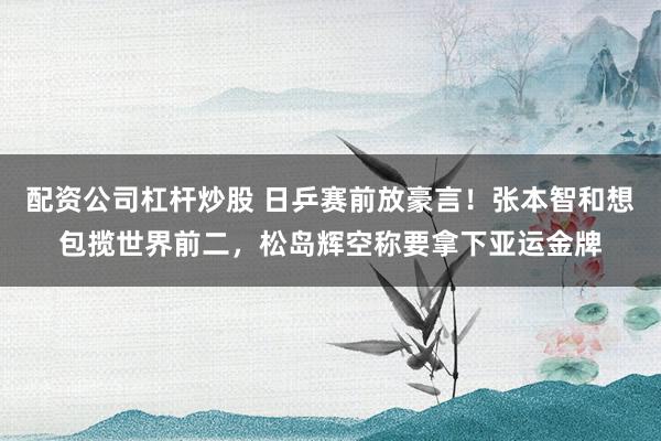 配资公司杠杆炒股 日乒赛前放豪言！张本智和想包揽世界前二，松岛辉空称要拿下亚运金牌