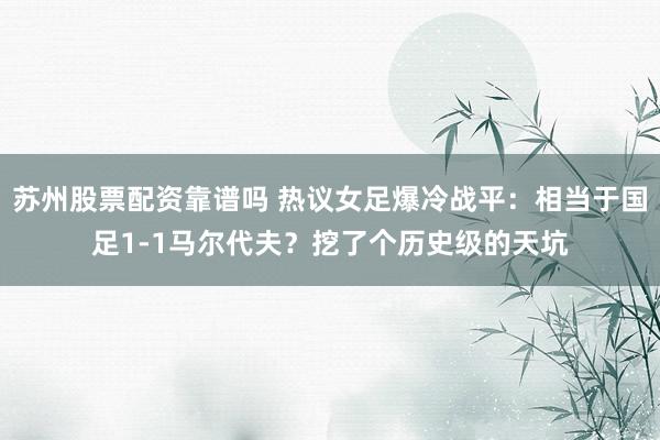 苏州股票配资靠谱吗 热议女足爆冷战平：相当于国足1-1马尔代夫？挖了个历史级的天坑