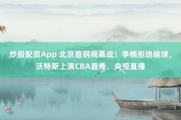 炒股配资App 北京首钢揭幕战！李楠拒绝输球，沃特斯上演CBA首秀，央视直播