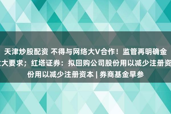 天津炒股配资 不得与网络大V合作！监管再明确金融产品网络营销六大要求；红塔证券：拟回购公司股份用以减少注册资本 | 券商基金早参