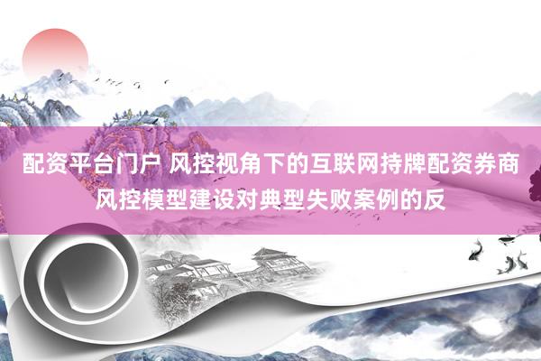 配资平台门户 风控视角下的互联网持牌配资券商风控模型建设对典型失败案例的反