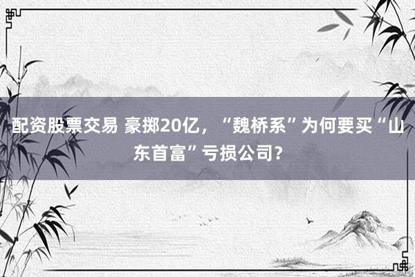 配资股票交易 豪掷20亿，“魏桥系”为何要买“山东首富”亏损公司？