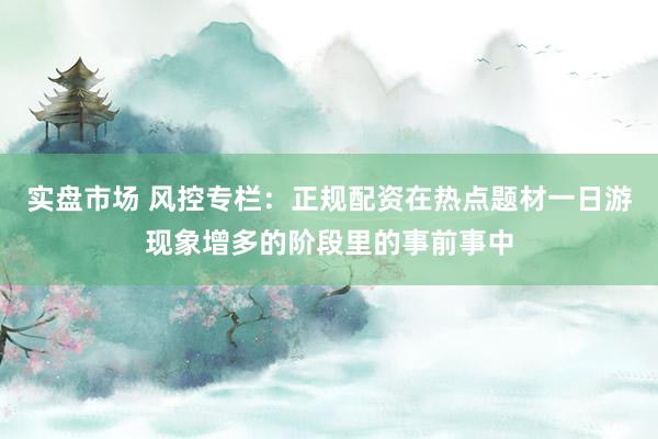实盘市场 风控专栏：正规配资在热点题材一日游现象增多的阶段里的事前事中