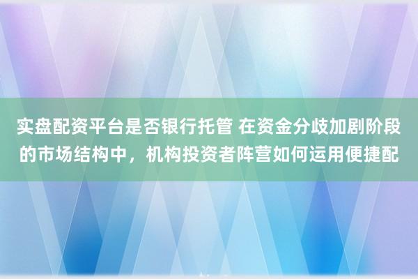 实盘配资平台是否银行托管 在资金分歧加剧阶段的市场结构中，机构投资者阵营如何运用便捷配