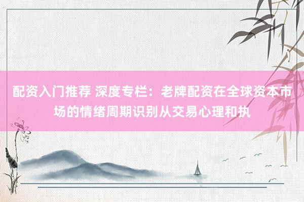 配资入门推荐 深度专栏：老牌配资在全球资本市场的情绪周期识别从交易心理和执