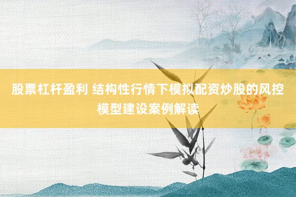 股票杠杆盈利 结构性行情下模拟配资炒股的风控模型建设案例解读