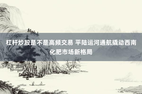 杠杆炒股是不是高频交易 平陆运河通航　撬动西南化肥市场新格局