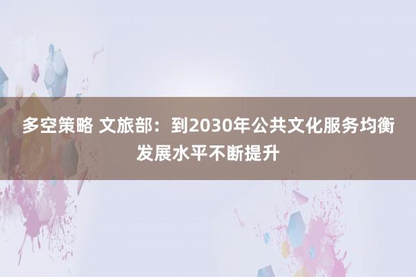 多空策略 文旅部：到2030年公共文化服务均衡发展水平不断提升