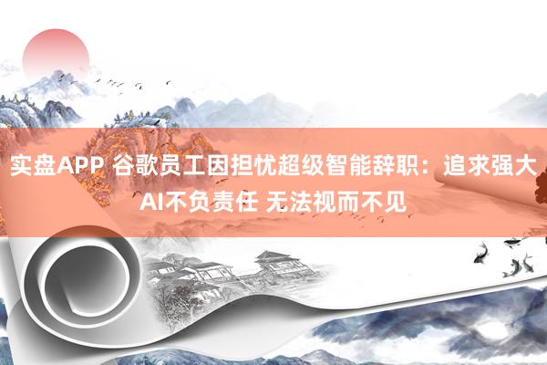 实盘APP 谷歌员工因担忧超级智能辞职：追求强大AI不负责任 无法视而不见