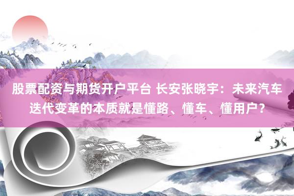 股票配资与期货开户平台 长安张晓宇:未来汽车迭代变革的本质就是懂路、懂车、懂用户?
