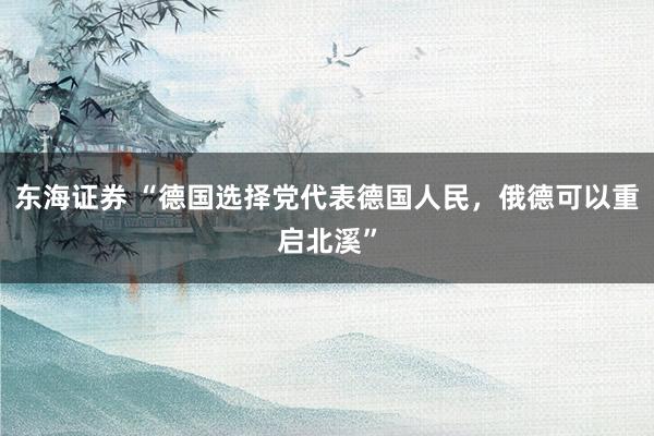 东海证券 “德国选择党代表德国人民，俄德可以重启北溪”