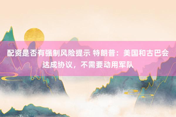 配资是否有强制风险提示 特朗普：美国和古巴会达成协议，不需要动用军队