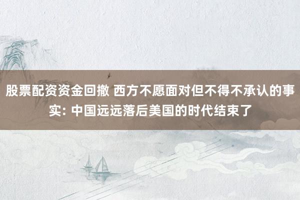 股票配资资金回撤 西方不愿面对但不得不承认的事实: 中国远远落后美国的时代结束了