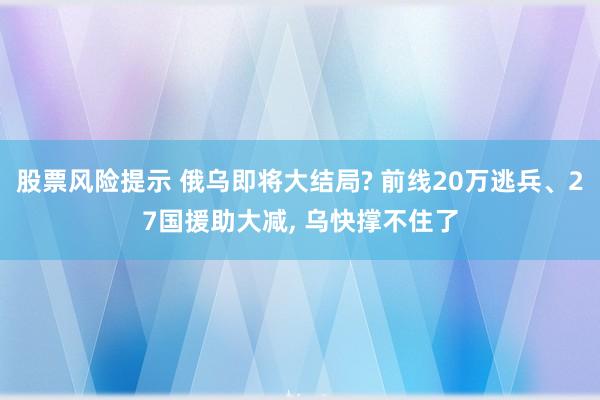 股票风险提示 俄乌即将大结局? 前线20万逃兵、27国援助大减, 乌快撑不住了
