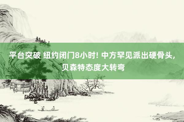 平台突破 纽约闭门8小时! 中方罕见派出硬骨头, 贝森特态度大转弯