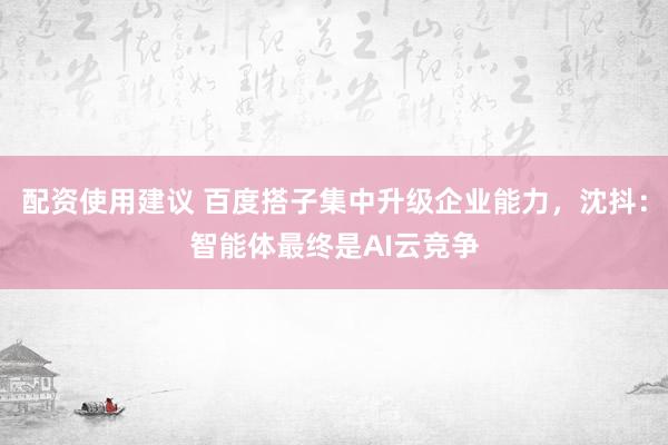 配资使用建议 百度搭子集中升级企业能力，沈抖：智能体最终是AI云竞争