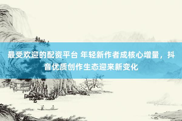 最受欢迎的配资平台 年轻新作者成核心增量，抖音优质创作生态迎来新变化