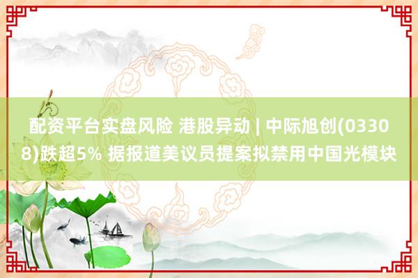 配资平台实盘风险 港股异动 | 中际旭创(03308)跌超5% 据报道美议员提案拟禁用中国光模块