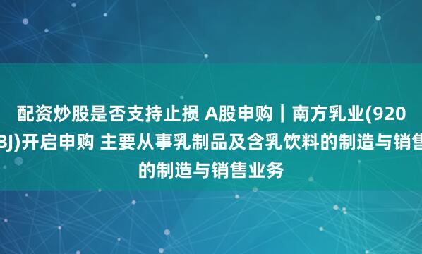 配资炒股是否支持止损 A股申购｜南方乳业(920196.BJ)开启申购 主要从事乳制品及含乳饮料的制造与销售业务