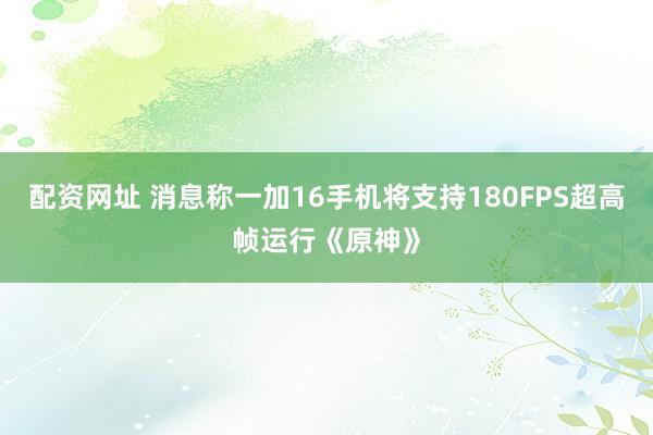 配资网址 消息称一加16手机将支持180FPS超高帧运行《原神》