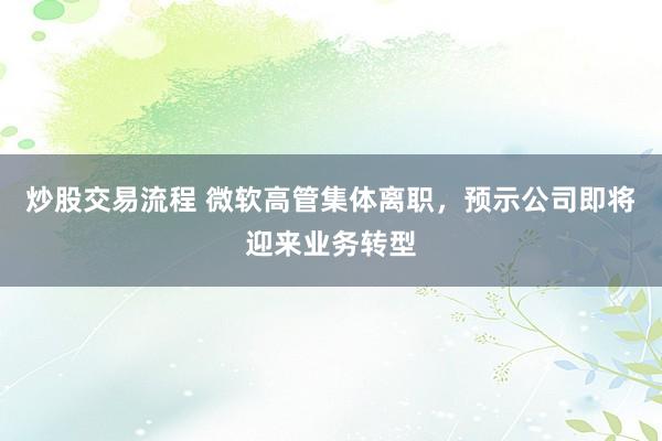 炒股交易流程 微软高管集体离职，预示公司即将迎来业务转型