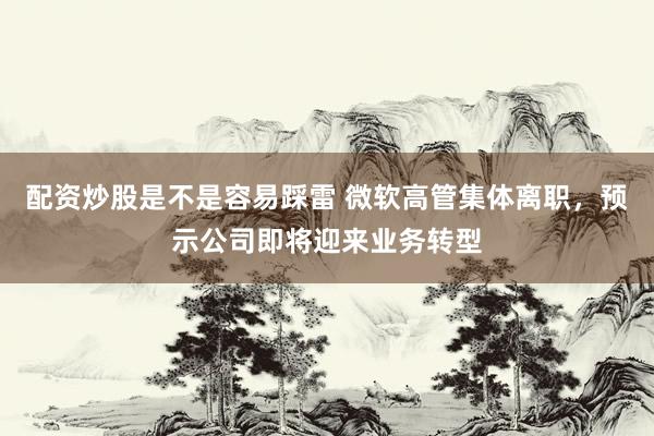 配资炒股是不是容易踩雷 微软高管集体离职，预示公司即将迎来业务转型