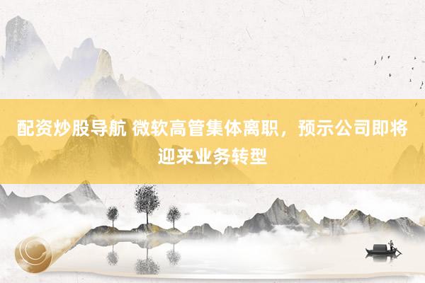 配资炒股导航 微软高管集体离职，预示公司即将迎来业务转型