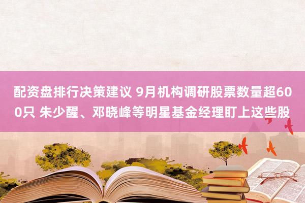 配资盘排行决策建议 9月机构调研股票数量超600只 朱少醒、邓晓峰等明星基金经理盯上这些股