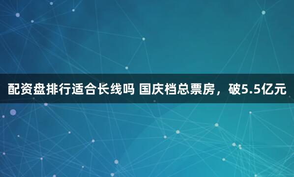配资盘排行适合长线吗 国庆档总票房，破5.5亿元