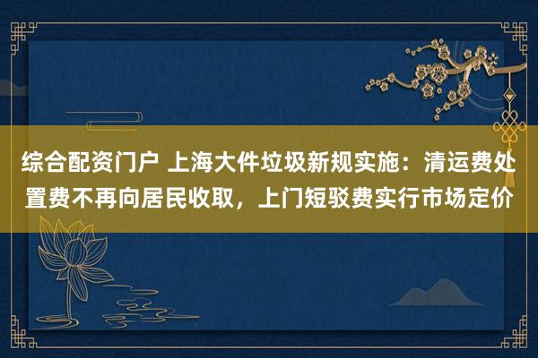 综合配资门户 上海大件垃圾新规实施：清运费处置费不再向居民收取，上门短驳费实行市场定价