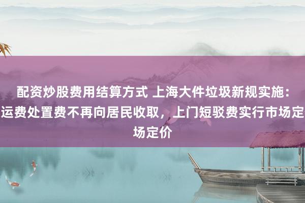 配资炒股费用结算方式 上海大件垃圾新规实施：清运费处置费不再向居民收取，上门短驳费实行市场定价