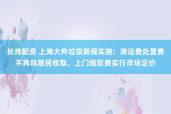 长线配资 上海大件垃圾新规实施：清运费处置费不再向居民收取，上门短驳费实行市场定价