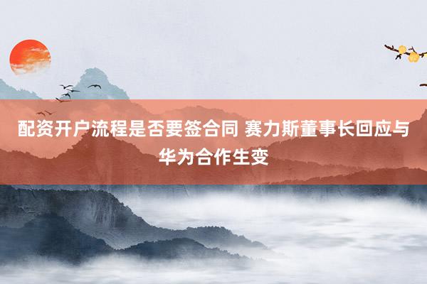 配资开户流程是否要签合同 赛力斯董事长回应与华为合作生变