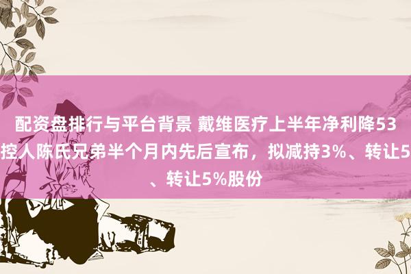 配资盘排行与平台背景 戴维医疗上半年净利降53%，实控人陈氏兄弟半个月内先后宣布，拟减持3%、转让5%股份