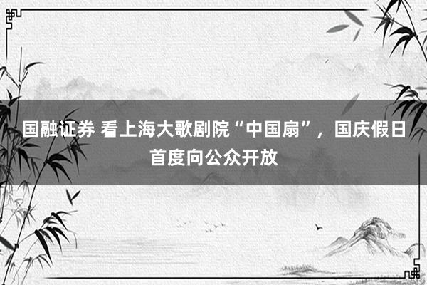 国融证券 看上海大歌剧院“中国扇”，国庆假日首度向公众开放