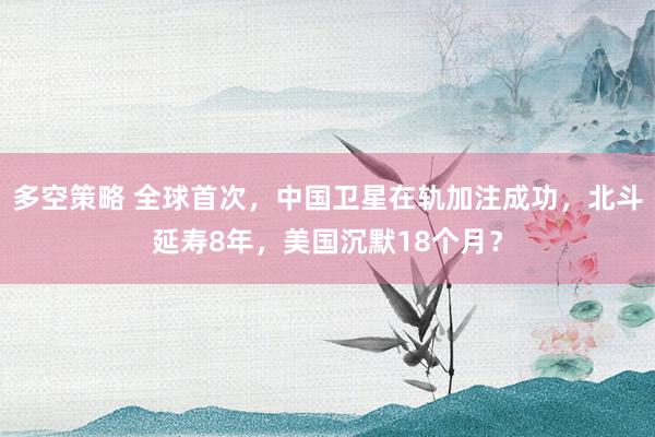 多空策略 全球首次，中国卫星在轨加注成功，北斗延寿8年，美国沉默18个月？