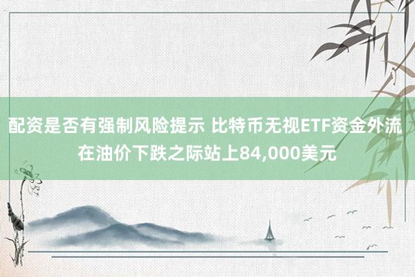配资是否有强制风险提示 比特币无视ETF资金外流 在油价下跌之际站上84,000美元
