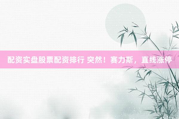 配资实盘股票配资排行 突然！赛力斯，直线涨停