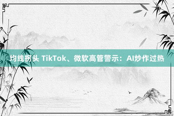 均线拐头 TikTok、微软高管警示:AI炒作过热
