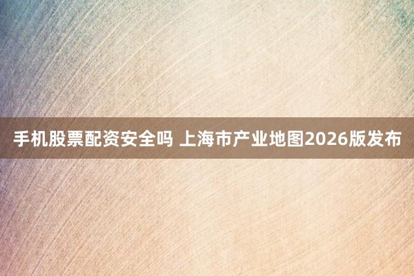 手机股票配资安全吗 上海市产业地图2026版发布